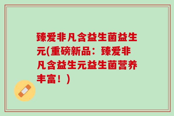 臻爱非凡含益生菌益生元(重磅新品：臻爱非凡含益生元益生菌营养丰富！)
