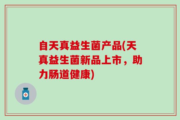 自天真益生菌产品(天真益生菌新品上市，助力肠道健康)