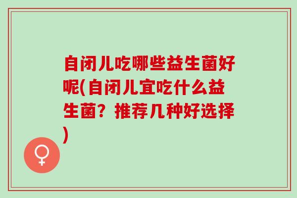 自闭儿吃哪些益生菌好呢(自闭儿宜吃什么益生菌？推荐几种好选择)