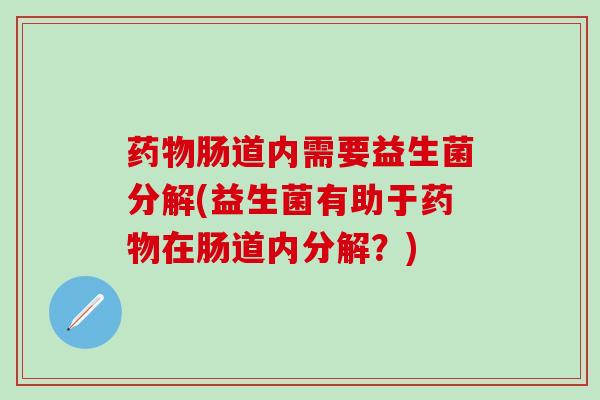 药物肠道内需要益生菌分解(益生菌有助于药物在肠道内分解？)