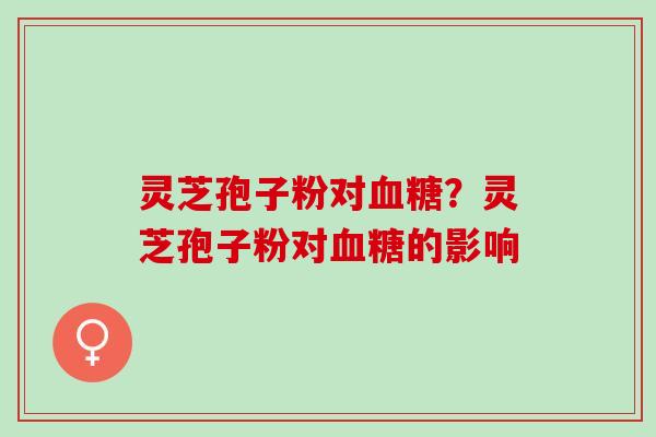 灵芝孢子粉对血糖？灵芝孢子粉对血糖的影响