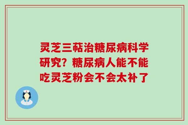 灵芝三萜治糖尿病科学研究？糖尿病人能不能吃灵芝粉会不会太补了