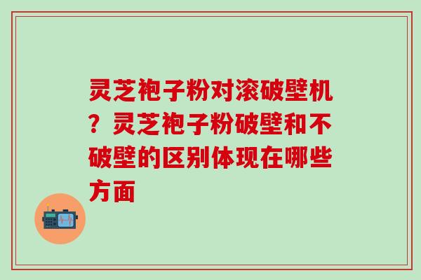 灵芝袍子粉对滚破壁机？灵芝袍子粉破壁和不破壁的区别体现在哪些方面