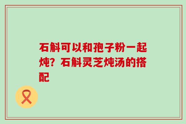 石斛可以和孢子粉一起炖？石斛灵芝炖汤的搭配