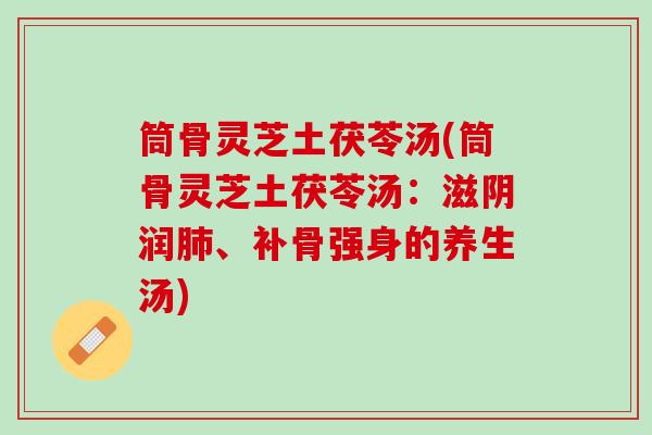 筒骨灵芝土茯苓汤(筒骨灵芝土茯苓汤：滋阴润肺、补骨强身的养生汤)
