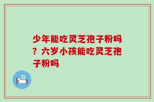 少年能吃灵芝孢子粉吗?六岁小孩能吃灵芝孢子粉吗 少年能吃灵芝孢子粉吗?六岁小孩能吃灵芝孢子粉吗
