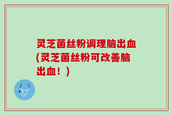 灵芝菌丝粉调理脑出血(灵芝菌丝粉可改善脑出血！)