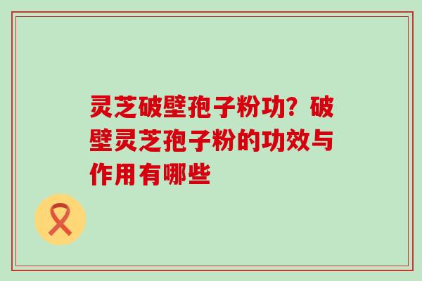 灵芝破壁孢子粉功？破壁灵芝孢子粉的功效与作用有哪些