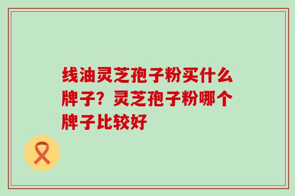 线油灵芝孢子粉买什么牌子？灵芝孢子粉哪个牌子比较好