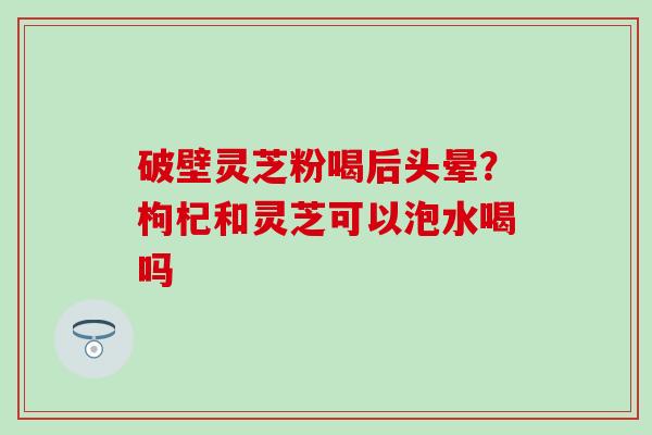 破壁灵芝粉喝后头晕？枸杞和灵芝可以泡水喝吗