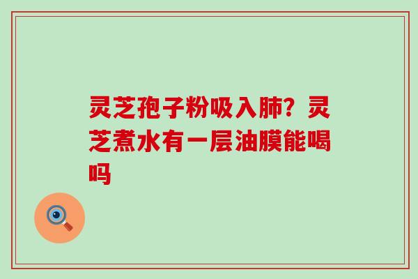 灵芝孢子粉吸入肺？灵芝煮水有一层油膜能喝吗