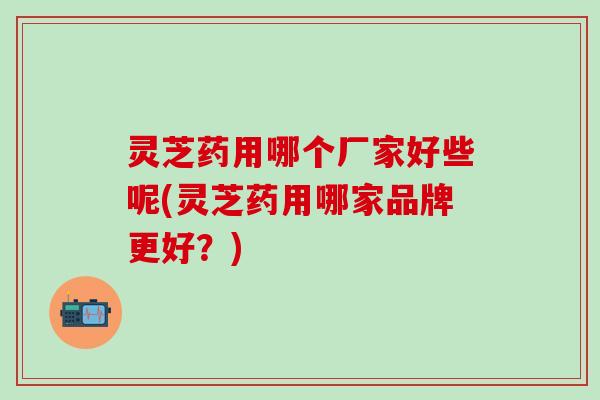 灵芝药用哪个厂家好些呢(灵芝药用哪家品牌更好？)