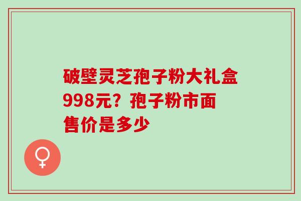 破壁灵芝孢子粉大礼盒998元？孢子粉市面售价是多少