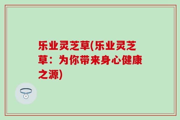 乐业灵芝草(乐业灵芝草：为你带来身心健康之源)