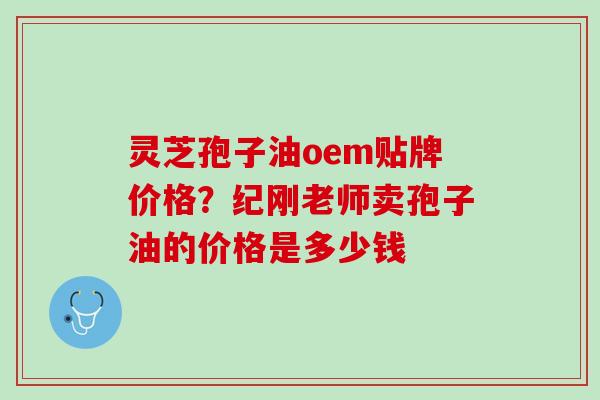 灵芝孢子油oem贴牌价格？纪刚老师卖孢子油的价格是多少钱