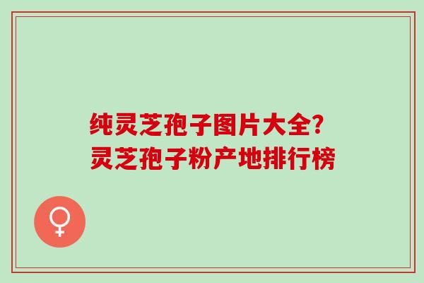 纯灵芝孢子图片大全？灵芝孢子粉产地排行榜