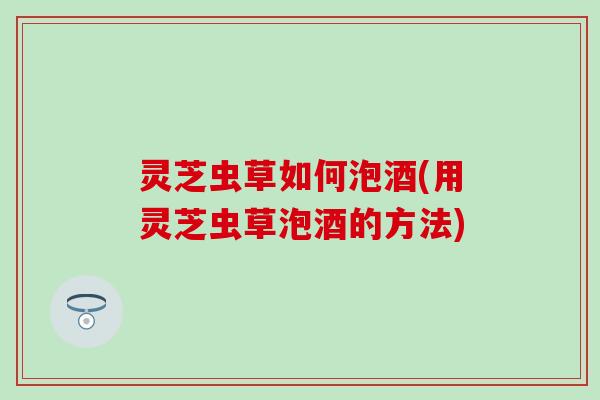 灵芝虫草如何泡酒(用灵芝虫草泡酒的方法)