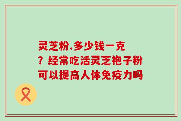 灵芝粉.多少钱一克 ？经常吃活灵芝袍子粉可以提高人体免疫力吗