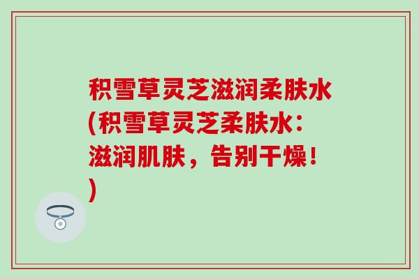 积雪草灵芝滋润柔肤水(积雪草灵芝柔肤水：滋润肌肤，告别干燥！)