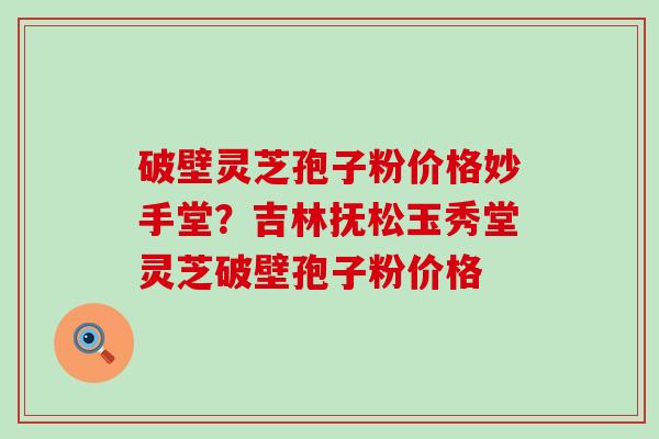 破壁灵芝孢子粉价格妙手堂？吉林抚松玉秀堂灵芝破壁孢子粉价格