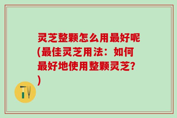 灵芝整颗怎么用最好呢(最佳灵芝用法：如何最好地使用整颗灵芝？)