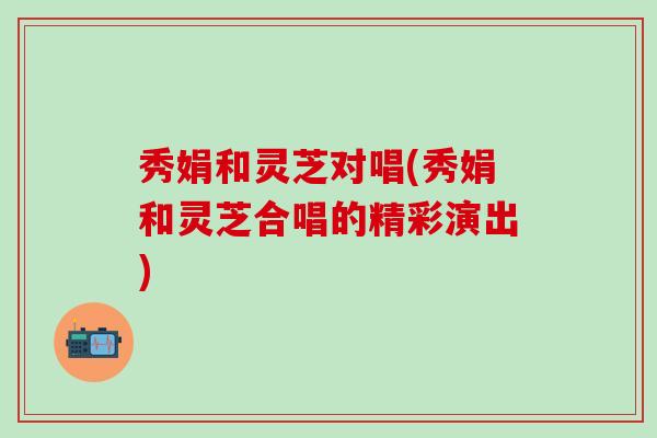 秀娟和灵芝对唱(秀娟和灵芝合唱的精彩演出)