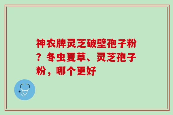 神农牌灵芝破壁孢子粉？冬虫夏草、灵芝孢子粉，哪个更好