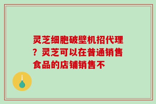 灵芝细胞破壁机招代理？灵芝可以在普通销售食品的店铺销售不