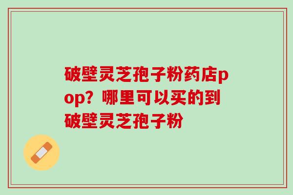破壁灵芝孢子粉药店pop？哪里可以买的到破壁灵芝孢子粉