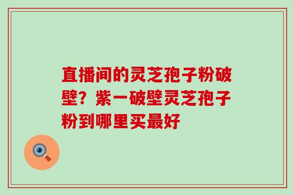 直播间的灵芝孢子粉破壁？紫一破壁灵芝孢子粉到哪里买最好