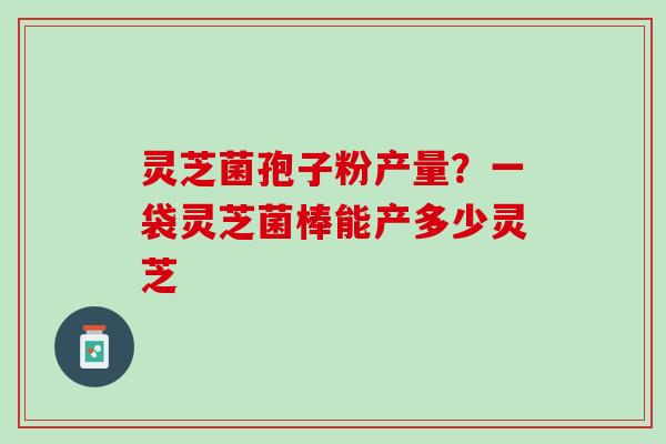 灵芝菌孢子粉产量？一袋灵芝菌棒能产多少灵芝