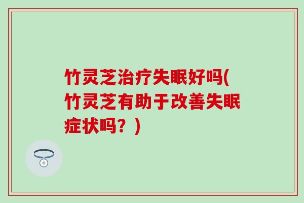 竹灵芝治疗失眠好吗(竹灵芝有助于改善失眠症状吗？)