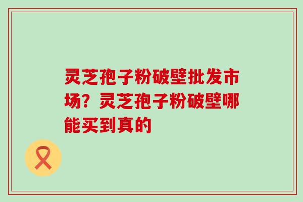 灵芝孢子粉破壁批发市场？灵芝孢子粉破壁哪能买到真的