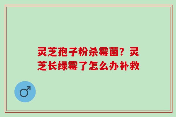 灵芝孢子粉杀霉菌？灵芝长绿霉了怎么办补救