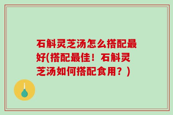 石斛灵芝汤怎么搭配最好(搭配最佳！石斛灵芝汤如何搭配食用？)