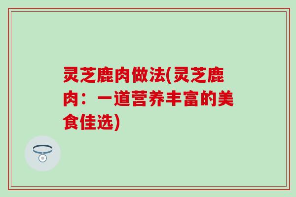 灵芝鹿肉做法(灵芝鹿肉：一道营养丰富的美食佳选)