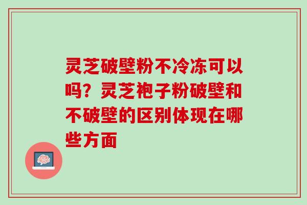 灵芝破壁粉不冷冻可以吗？灵芝袍子粉破壁和不破壁的区别体现在哪些方面