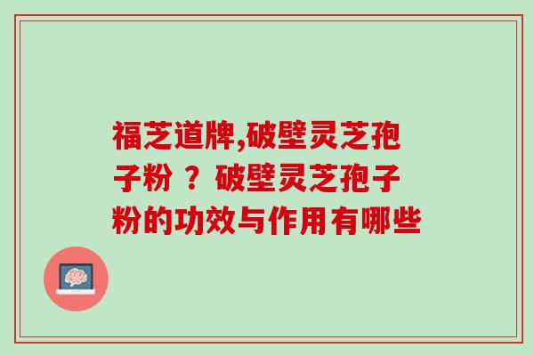 福芝道牌,破壁灵芝孢子粉 ？破壁灵芝孢子粉的功效与作用有哪些