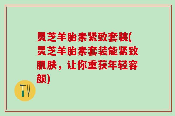 灵芝羊胎素紧致套装(灵芝羊胎素套装能紧致肌肤，让你重获年轻容颜)