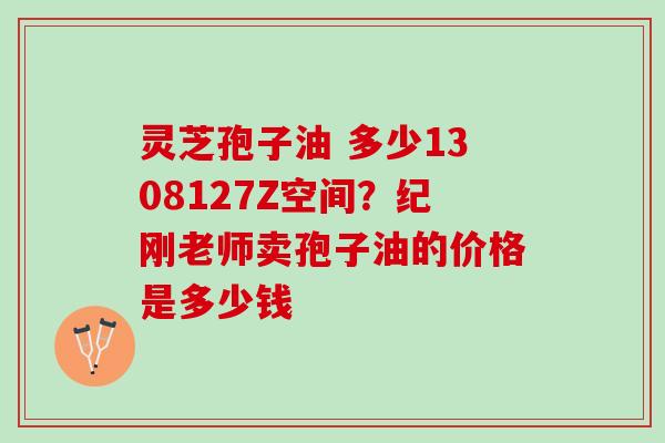 灵芝孢子油 多少1308127Z空间？纪刚老师卖孢子油的价格是多少钱