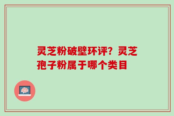 灵芝粉破壁环评？灵芝孢子粉属于哪个类目