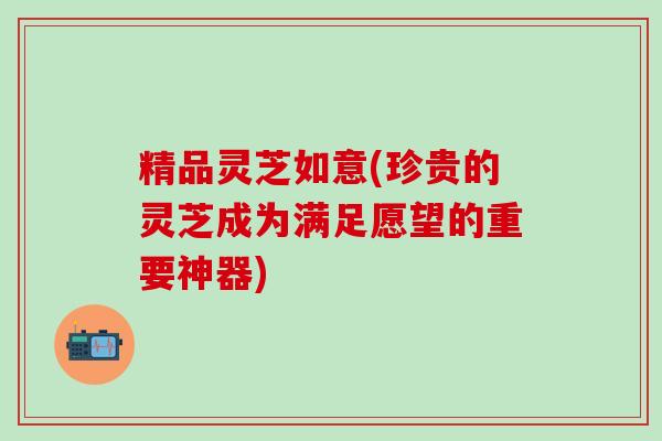 精品灵芝如意(珍贵的灵芝成为满足愿望的重要神器)