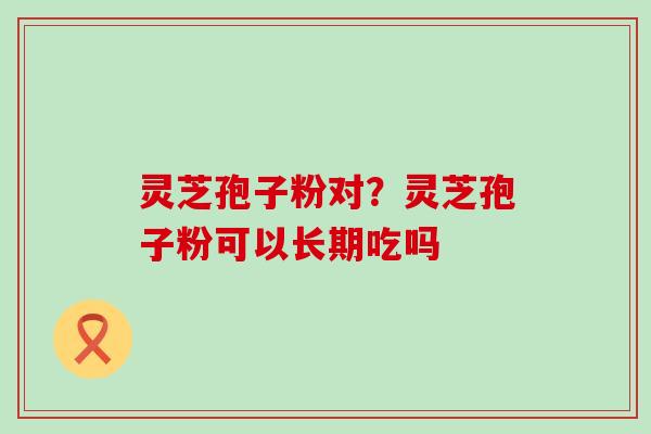 灵芝孢子粉对？灵芝孢子粉可以长期吃吗