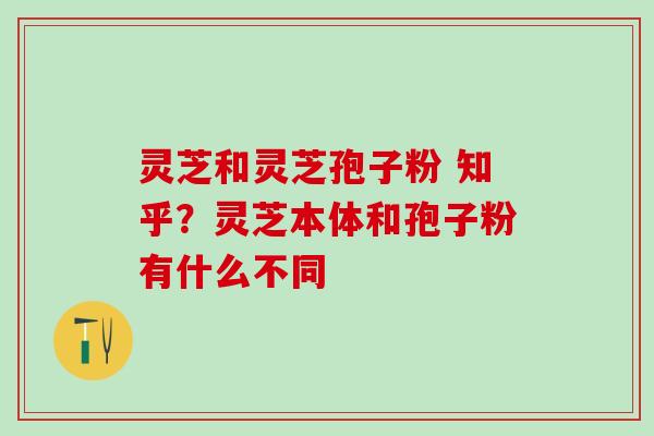 灵芝和灵芝孢子粉 知乎？灵芝本体和孢子粉有什么不同