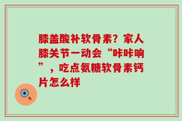 膝盖酸补软骨素？家人膝关节一动会“咔咔响”，吃点氨糖软骨素钙片怎么样