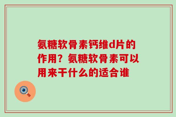 氨糖软骨素钙维d片的作用？氨糖软骨素可以用来干什么的适合谁