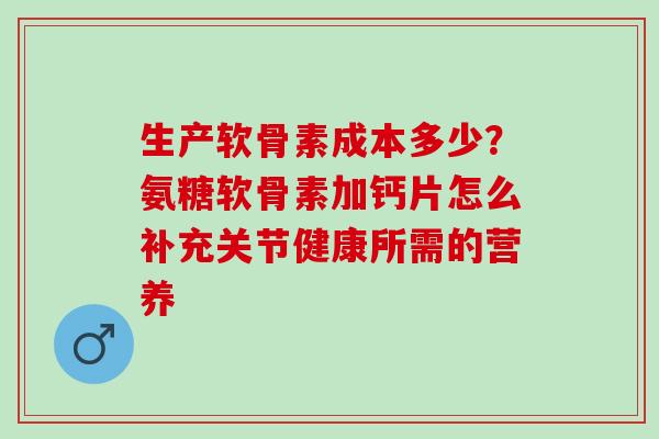 生产软骨素成本多少？氨糖软骨素加钙片怎么补充关节健康所需的营养