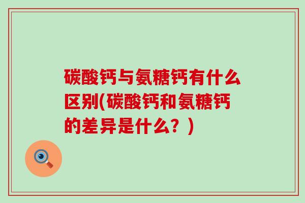 碳酸钙与氨糖钙有什么区别(碳酸钙和氨糖钙的差异是什么？)