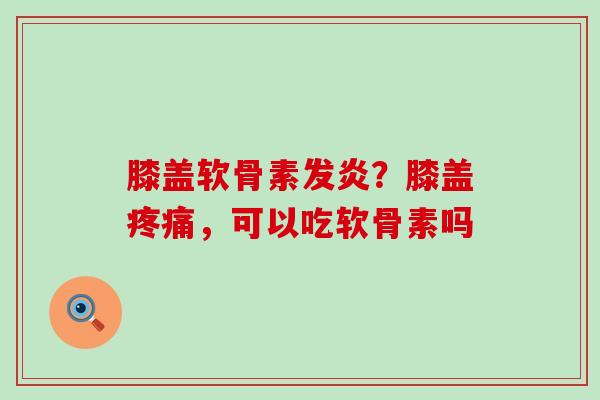 膝盖软骨素发炎？膝盖疼痛，可以吃软骨素吗