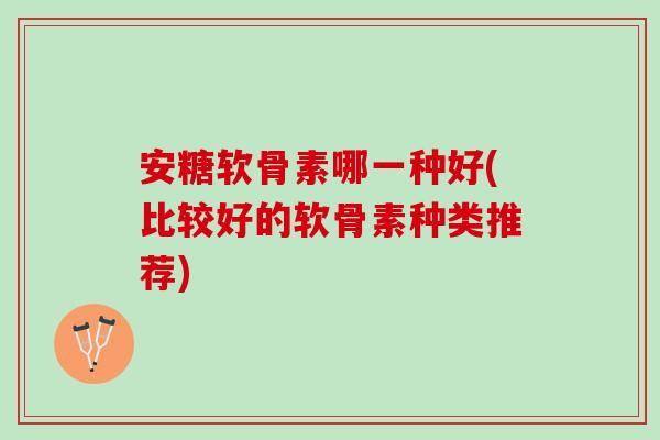 安糖软骨素哪一种好(比较好的软骨素种类推荐)